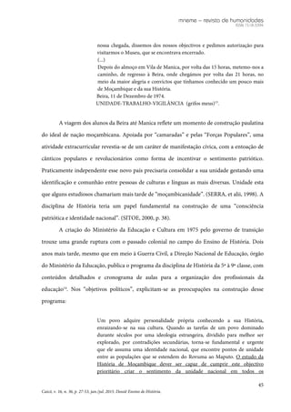 mneme – revista de humanidades
ISSN 1518-3394
45
Caicó, v. 16, n. 36, p. 27-53, jan./jul. 2015. Dossiê Ensino de História.
nossa chegada, dissemos dos nossos objectivos e pedimos autorização para
visitarmos o Museu, que se encontrava encerrado.
(...)
Depois do almoço em Vila de Manica, por volta das 15 horas, metemo-nos a
caminho, de regresso à Beira, onde chegámos por volta das 21 horas, no
meio da maior alegria e convictos que tínhamos conhecido um pouco mais
de Moçambique e da sua História.
Beira, 11 de Dezembro de 1974.
UNIDADE-TRABALHO-VIGILÂNCIA (grifos meus)13
.
A viagem dos alunos da Beira até Manica reflete um momento de construção paulatina
do ideal de nação moçambicana. Apoiada por “camaradas” e pelas “Forças Populares”, uma
atividade extracurricular revestia-se de um caráter de manifestação cívica, com a entoação de
cânticos populares e revolucionários como forma de incentivar o sentimento patriótico.
Praticamente independente esse novo país precisaria consolidar a sua unidade gestando uma
identificação e comunhão entre pessoas de culturas e línguas as mais diversas. Unidade esta
que alguns estudiosos chamariam mais tarde de “moçambicanidade”. (SERRA, et alii, 1998). A
disciplina de História teria um papel fundamental na construção de uma “consciência
patriótica e identidade nacional”. (SITOE, 2000, p. 38).
A criação do Ministério da Educação e Cultura em 1975 pelo governo de transição
trouxe uma grande ruptura com o passado colonial no campo do Ensino de História. Dois
anos mais tarde, mesmo que em meio à Guerra Civil, a Direção Nacional de Educação, órgão
do Ministério da Educação, publica o programa da disciplina de História da 5ª à 9ª classe, com
conteúdos detalhados e cronograma de aulas para a organização dos profissionais da
educação14
. Nos “objetivos políticos”, explicitam-se as preocupações na construção desse
programa:
Um povo adquire personalidade própria conhecendo a sua História,
enraizando-se na sua cultura. Quando as tarefas de um povo dominado
durante séculos por uma ideologia estrangeira, dividido para melhor ser
explorado, por contradições secundárias, torna-se fundamental e urgente
que ele assuma uma identidade nacional, que encontre pontos de unidade
entre as populações que se estendem do Rovuma ao Maputo. O estudo da
História de Moçambique dever ser capaz de cumprir este objectivo
prioritário criar o sentimento da unidade nacional em todos os
 