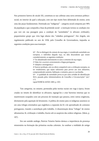 mneme – revista de humanidades
ISSN 1518-3394
28
Caicó, v. 16, n. 36, p. 27-53, jan./jul. 2015. Dossiê Ensino de História.
Nos primeiros lustros do século XX, constituiu-se nas colônias uma nova estrutura político-
social, no interior da qual a educação, com um tipo muito bem delimitado de ensino, seria
uma das peças fundamentais. Destinada aos “indígenas” - categoria social composta por 98%
da população e que compunha a base da pirâmide social - a instrução tornou-se condição sine
qua non em sua passagem para a condição de “assimilados” (o africano civilizado),
pequeníssimo grupo que viria logo abaixo dos “cidadãos portugueses”. Em Angola, um
regulamento publicado no ano de 1938, pelo Conselho de Governadores, impunha as
seguintes condições para essa transição:
§2º - Por se distinguir do comum da raça negra, é considerado assimilado aos
europeus, o indivíduo daquela raça, ou dela descendente que reunir
cumulativamente, as seguintes condições:
1ª Ter abandonado inteiramente os usos e costumes da raça negra;
2ª Falar, ler e escrever correctamente a língua portuguesa;
3ª Adoptar a monogamia; e
4ª Exercer profissão, arte ou ofício compatível com a civilização europeia, ou
ter rendimentos, que sejam suficientes para prover aos seus alimentos,
compreendendo sustento, habitação e vestuário, para si e sua família.
§3º - A qualidade de assimilado prova-se por uma certidão de identificação
M/A, passada pelos Administradores de Concelho e Circunscrições” (art.º
1.º).
(apud NORÉ & ADÃO: 2003, p. 103)
Tais categorias, no entanto, permeadas pelas teorias raciais em voga à época, foram
criadas no intuito de identificar os africanos, segregá-los e criar barreiras internas que os
mantivessem ocupados com um processo de transição que passava, entre outras exigências,
diretamente pela aquisição de letramento. A política de ensino para os indígenas assentava-se
em uma trilogia orientadora que englobava a expansão da fé e do aprendizado de costumes
portugueses, visando a assimilação pelo trabalho. A disseminação dessa “trilogia” de ensino
ultramarina: fé, civilização e trabalho, ficaria sob os auspícios das ordens religiosas. (Idem, p.
107).
Em um sentido análogo, Patrícia Teixeira Santos destaca a importância da presença
missionária na formação das primeiras escolas coloniais. Ao analisar a realidade do antigo
 