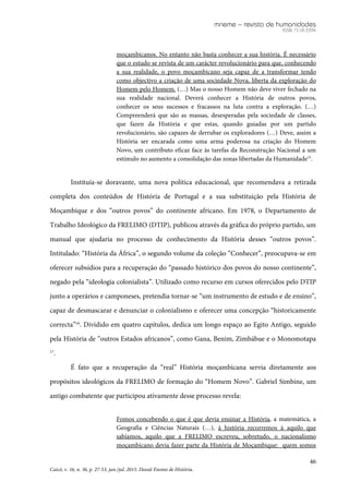 mneme – revista de humanidades
ISSN 1518-3394
46
Caicó, v. 16, n. 36, p. 27-53, jan./jul. 2015. Dossiê Ensino de História.
moçambicanos. No entanto não basta conhecer a sua história. É necessário
que o estudo se revista de um carácter revolucionário para que, conhecendo
a sua realidade, o povo moçambicano seja capaz de a transformar tendo
como objectivo a criação de uma sociedade Nova, liberta da exploração do
Homem pelo Homem. (…) Mas o nosso Homem não deve viver fechado na
sua realidade nacional. Deverá conhecer a História de outros povos,
conhecer os seus sucessos e fracassos na luta contra a exploração. (…)
Compreenderá que são as massas, desesperadas pela sociedade de classes,
que fazen da História e que estas, quando guiadas por um partido
revolucionário, são capazes de derrubar os exploradores (…) Deve, assim a
História ser encarada como uma arma poderosa na criação do Homem
Novo, um contributo eficaz face às tarefas da Reconstrução Nacional a um
estímulo no aumento a consolidação das zonas libertadas da Humanidade15
.
Instituía-se doravante, uma nova política educacional, que recomendava a retirada
completa dos conteúdos de História de Portugal e a sua substituição pela História de
Moçambique e dos “outros povos” do continente africano. Em 1978, o Departamento de
Trabalho Ideológico da FRELIMO (DTIP), publicou através da gráfica do próprio partido, um
manual que ajudaria no processo de conhecimento da História desses “outros povos”.
Intitulado: “História da África”, o segundo volume da coleção “Conhecer”, preocupava-se em
oferecer subsídios para a recuperação do “passado histórico dos povos do nosso continente”,
negado pela “ideologia colonialista”. Utilizado como recurso em cursos oferecidos pelo DTIP
junto a operários e camponeses, pretendia tornar-se “um instrumento de estudo e de ensino”,
capaz de desmascarar e denunciar o colonialismo e oferecer uma concepção “historicamente
correcta”16
. Dividido em quatro capítulos, dedica um longo espaço ao Egito Antigo, seguido
pela História de “outros Estados africanos”, como Gana, Benim, Zimbábue e o Monomotapa
17
.
É fato que a recuperação da “real” História moçambicana servia diretamente aos
propósitos ideológicos da FRELIMO de formação do “Homem Novo”. Gabriel Simbine, um
antigo combatente que participou ativamente desse processo revela:
Fomos concebendo o que é que devia ensinar a História, a matemática, a
Geografia e Ciências Naturais (…), à história recorremos à aquilo que
sabíamos, aquilo que a FRELIMO escreveu, sobretudo, o nacionalismo
moçambicano devia fazer parte da História de Moçambique: quem somos
 