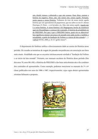mneme – revista de humanidades
ISSN 1518-3394
47
Caicó, v. 16, n. 36, p. 27-53, jan./jul. 2015. Dossiê Ensino de História.
nós, donde viemos e sobretudo o que não eramos. Quer dizer, ensinar a
história da negativa. Dizer, não, não somos isto, somos aquilo. Portanto,
assim nasceu a nossa História. Tinhamos de tirar da nossa mente aquela
história que nós aprendemos de pequeninos, que era sobre os reis D. Afonso
Henrique, D. Dinis – o rei lavrador, etc. Não, não somos aquilo. Aquela não
é a nossa história. A nossa história é de Maguiguana, heróis da resistência
aqui em Moçambique, e começar daí o passado. A história da actualidade era
da FRELIMO. Por que é que a FRELIMO lutava, quais era os objectivos?
Isso significava ensinar um pouco do passado sem nada escrito e também a
actualidade, a partir da fundação da Frelimo e o início da luta armada (…).
(APUD SITOE, 2000, p. 24-25. (grifos meus)18
.
O depoimento de Simbine ratifica o direcionamento dado ao ensino de História nesse
período. Ele ressalta as tentativas de resgate do passado moçambicano em associação aos fatos
mais atuais. Atualidade esta que se encontra intrinsecamente atrelada à “fundação da Frelimo
e ao início da luta armada”. Portanto, nos manuais escolares de História desse período (fim
dos anos 70, anos 80 e 90), a História da FRELIMO e das lutas anticoloniais são o fio condutor
dos conteúdos ali apresentados. Como exemplo, podemos mencionar os manuais da 5ª e 6ª
classe publicados nos anos de 1986 e 1987, respectivamente, cujas capas abaixo apresentadas
retratam fielmente a proposta.
Figura 2 – Manual da 5ª classe
 