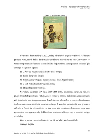 mneme – revista de humanidades
ISSN 1518-3394
48
Caicó, v. 16, n. 36, p. 27-53, jan./jul. 2015. Dossiê Ensino de História.
Figura 3 - Manual da 6ª classe
No manual da 5ª classe (NEGRÃO, 1986), observamos a figura de Samora Machel em
primeiro plano, mártir da luta de libertação que falecera naquele mesmo ano. Combatentes ao
fundo complementam o cenário de luta armada, preparando os alunos para um conteúdo que
abrangia os seguintes tópicos:
1) O Povo de Moçambique há muito, muito tempo;
2) Reinos e impérios antigos;
3) Colonização portuguesa e a resistência do Povo Moçambicano;
4) A Luta Armada de Libertação Nacional;
5) Moçambique independente.
No volume destinado à 6ª classe (HOFISSO, 1987), um menino surge em primeiro
plano, circundado por objetos “tribais”, que os remete às práticas tradicionais: um escudo com
pele de animais, uma lança, uma manta de pele de onça a lhe cobrir os ombros. Essa imagem
também sugere uma resistência guerreira, insígnias de prestígio nas mãos de uma criança, a
defender o futuro de Moçambique. No que tange aos conteúdos, observamos agora uma
preocupação com a recuperação da História do continente africano, com os seguintes tópicos
abordados:
1) As primeiras comunidades em África; África, o berço da humanidade
2) O vale do Nilo;
 