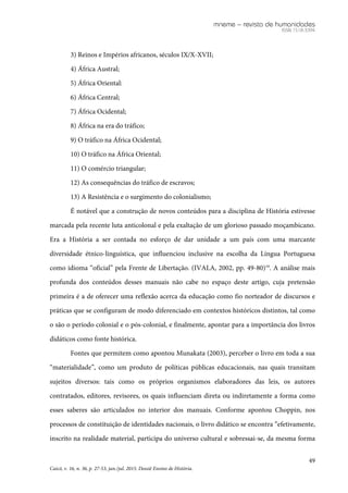 mneme – revista de humanidades
ISSN 1518-3394
49
Caicó, v. 16, n. 36, p. 27-53, jan./jul. 2015. Dossiê Ensino de História.
3) Reinos e Impérios africanos, séculos IX/X-XVII;
4) África Austral;
5) África Oriental:
6) África Central;
7) África Ocidental;
8) África na era do tráfico;
9) O tráfico na África Ocidental;
10) O tráfico na África Oriental;
11) O comércio triangular;
12) As consequências do tráfico de escravos;
13) A Resistência e o surgimento do colonialismo;
É notável que a construção de novos conteúdos para a disciplina de História estivesse
marcada pela recente luta anticolonal e pela exaltação de um glorioso passado moçambicano.
Era a História a ser contada no esforço de dar unidade a um país com uma marcante
diversidade étnico-linguística, que influenciou inclusive na escolha da Língua Portuguesa
como idioma “oficial” pela Frente de Libertação. (IVALA, 2002, pp. 49-80)19
. A análise mais
profunda dos conteúdos desses manuais não cabe no espaço deste artigo, cuja pretensão
primeira é a de oferecer uma reflexão acerca da educação como fio norteador de discursos e
práticas que se configuram de modo diferenciado em contextos históricos distintos, tal como
o são o período colonial e o pós-colonial, e finalmente, apontar para a importância dos livros
didáticos como fonte histórica.
Fontes que permitem como apontou Munakata (2003), perceber o livro em toda a sua
“materialidade”, como um produto de políticas públicas educacionais, nas quais transitam
sujeitos diversos: tais como os próprios organismos elaboradores das leis, os autores
contratados, editores, revisores, os quais influenciam direta ou indiretamente a forma como
esses saberes são articulados no interior dos manuais. Conforme apontou Choppin, nos
processos de constituição de identidades nacionais, o livro didático se encontra “efetivamente,
inscrito na realidade material, participa do universo cultural e sobressai-se, da mesma forma
 