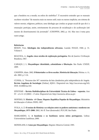 mneme – revista de humanidades
ISSN 1518-3394
50
Caicó, v. 16, n. 36, p. 27-53, jan./jul. 2015. Dossiê Ensino de História.
que a bandeira ou a moeda, na esfera do simbólico”. É necessário entender que os manuais
escolares veiculam “de maneira mais ou menos sutil, mais ou menos implícita, um sistema de
valores morais, religiosos, políticos, uma ideologia que conduz ao grupo social de que ele é a
emanação: participa, assim, estreitamente do processo de socialização e de aculturação (até
mesmo de doutrinamento) da juventude”. (CHOPPIN, 2002, p. 14). Mas isso é tema para
outro artigo.
Referências
BENOT, Yves. Ideologias das independências africanas. Luanda: INALD, 1968, p. 31.
Volume I.
BOAVIDA, A. Angola: cinco séculos de exploração portuguêsa. Rio de Janeiro: Civilização
Brasileira, 1967.
CABAÇO, J. L. Moçambique: identidade, colonialismo e libertação. São Paulo: UNESP,
2009.
CHOPPIN, Alain. 2002. O historiador e o livro escolar. História da Educação. Pelotas. n. 11,
abr. 2002. p. 5-24.
CUNHA, A. “Processo dos 50”: memórias da luta clandestina pela independência de Angola.
Revista Angolana de Sociologia [Online], 8|2011. Disponível em: http://ras.revues.org/543;
DOI: 10.4000/ras.543.
EPISTEME – Revista Multidisciplinar da Universidade Técnica de Lisboa – separata. Ano
IV – nºs 11-12 (2002) – 2ª série. Disponível em: http://memoria-africa.ua.pt/.
HOFISSO, N. História - 6ª Classe. Maputo: República Popular de Moçambique. Ministério
da Educação e Cultura. INDE, 1987.
IVALA, A. Z. O ensino de História e as relações entre os poderes autóctone e moderno em
Moçambique, 1975-2000. 2002, 361 fl. Tese (doutorado). PUC/SP, São Paulo.
MARGARIDO, A. A lusofonia e os lusófonos: novos mitos portugueses. Lisboa:
Universitárias Lusófonas, 2000.
MONDLANE, E. Lutar por Moçambique. Maputo: Minerva Central, 1995.
 