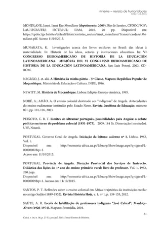 mneme – revista de humanidades
ISSN 1518-3394
51
Caicó, v. 16, n. 36, p. 27-53, jan./jul. 2015. Dossiê Ensino de História.
MONDLANE, Janet. Janet Rae Mondlane (depoimento, 2009). Rio de Janeiro, CPDOC/FGV;
LAU/IFCS/UFRJ; ISCTE/IUL; IIAM, 2010. 20 pp. Disponível em:
https://cpdoc.fgv.br/sites/default/files/cientistas_sociais/janet_mondlane/TranscricaoJanetMo
ndlane.pdf. Acesso 11/10/2015.
MUNAKATA, K. Investigações acerca dos livros escolares no Brasil: das idéias à
materialidade. In: Historia de las ideas, actores y instituciones educativas. In: VI
CONGRESSO IBEROAMERICANO DE HISTORIA DE LA EDUCACIÓN
LATINOAMERICANA. MEMÓRIA DEL VI CONGRESSO IBEROAMERICANO DE
HISTORIA DE LA EDUCACIÓN LATINOAMERICANA. San Luis Potosí. 2003. CD-
ROM.
NEGRÃO, J. et. alii. A História da minha pátria – 5ª Classe. Maputo: República Popular de
Moçambique. Ministério da Educação e Cultura. INDE, 1986.
NEWITT, M. História de Moçambique. Lisboa: Edições Europa-América, 1995.
NORÉ, A.; ADÃO. A. O ensino colonial destinado aos “indígenas” de Angola. Antecedentes
do ensino rudimentar instituído pelo Estado Novo. Revista Lusófona de Educação, número
001, pp. 101-126, 2003.
PEIXOTO, C. B. T. Limites do ultramar português, possibilidades para Angola: o debate
político em torno do problema colonial (1951-1975). 2009, 184 fls. Dissertação (mestrado).
UFF, Niterói.
PORTUGAL. Governo Geral de Angola. Iniciação da leitura: caderno nº 1. Lisboa, 1962,
Vol. 1.
Disponível em: http://memoria-africa.ua.pt/Library/ShowImage.aspx?q=/geral/L-
00000002&p=1.
Acesso em: 11/10/2015.
PORTUGAL. Província de Angola. Direcção Provincial dos Serviços de Instrução.
Didáctica das lições do 1º ano do ensino primário rural: livro do professor. Vol. 1, 1962,
260 pags.
Disponível em: http://memoria-africa.ua.pt/Library/ShowImage.aspx?q=/geral/L-
00000009&p=1. Acesso em: 11/10/2015.
SANTOS, P. T. Reflexões sobre o ensino colonial em África: trajetórias da instituição escolar
no antigo Sudão (1889-1952). Revista História Hoje, v. 1, nº 1, p. 139-155, 2012.
SAÚTE, A. R. Escola de habilitação de professores indígenas “José Cabral”, Manhiça-
Alvor: (1926-1974). Maputo: Promédia, 2004.
 