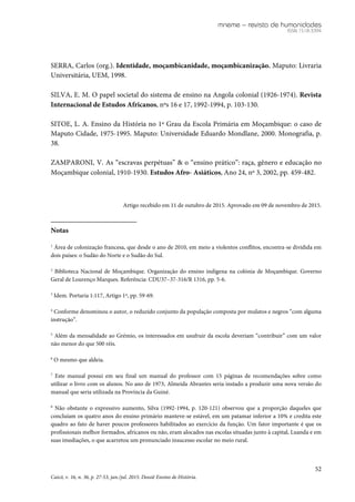 mneme – revista de humanidades
ISSN 1518-3394
52
Caicó, v. 16, n. 36, p. 27-53, jan./jul. 2015. Dossiê Ensino de História.
SERRA, Carlos (org.). Identidade, moçambicanidade, moçambicanização. Maputo: Livraria
Universitária, UEM, 1998.
SILVA, E. M. O papel societal do sistema de ensino na Angola colonial (1926-1974). Revista
Internacional de Estudos Africanos, nºs 16 e 17, 1992-1994, p. 103-130.
SITOE, L. A. Ensino da História no 1º Grau da Escola Primária em Moçambique: o caso de
Maputo Cidade, 1975-1995. Maputo: Universidade Eduardo Mondlane, 2000. Monografia, p.
38.
ZAMPARONI, V. As “escravas perpétuas” & o “ensino prático”: raça, gênero e educação no
Moçambique colonial, 1910-1930. Estudos Afro- Asiáticos, Ano 24, nº 3, 2002, pp. 459-482.
Artigo recebido em 11 de outubro de 2015. Aprovado em 09 de novembro de 2015.
Notas
1
Área de colonização francesa, que desde o ano de 2010, em meio a violentos conflitos, encontra-se dividida em
dois países: o Sudão do Norte e o Sudão do Sul.
2
Biblioteca Nacional de Moçambique. Organização do ensino indígena na colónia de Moçambique. Governo
Geral de Lourenço Marques. Referência: CDU37–37-316/R 1316, pp. 5-6.
3
Idem. Portaria 1:117, Artigo 1º, pp. 59-69.
4
Conforme denominou o autor, o reduzido conjunto da população composta por mulatos e negros “com alguma
instrução”.
5
Além da mensalidade ao Grémio, os interessados em usufruir da escola deveriam “contribuir” com um valor
não menor do que 500 réis.
6
O mesmo que aldeia.
7
Este manual possui em seu final um manual do professor com 15 páginas de recomendações sobre como
utilizar o livro com os alunos. No ano de 1973, Almeida Abrantes seria instado a produzir uma nova versão do
manual que seria utilizada na Província da Guiné.
8
Não obstante o expressivo aumento, Silva (1992-1994, p. 120-121) observou que a proporção daqueles que
concluíam os quatro anos do ensino primário manteve-se estável, em um patamar inferior a 10% e credita este
quadro ao fato de haver poucos professores habilitados ao exercício da função. Um fator importante é que os
profissionais melhor formados, africanos ou não, eram alocados nas escolas situadas junto à capital, Luanda e em
suas imediações, o que acarretou um pronunciado insucesso escolar no meio rural.
 
