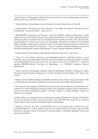 mneme – revista de humanidades
ISSN 1518-3394
53
Caicó, v. 16, n. 36, p. 27-53, jan./jul. 2015. Dossiê Ensino de História.
9
Arquivo Histórico de Moçambique (AHM). Panorama do Ensino na Província de Moçambique. Direcção dos
Serviços de Instrucção. Abril/1963. Cota E237, p. 4.
10
Arquivo Histórico de Moçambique. Fundo da Educação. Processos de Escolas. Caixa 14. Cota 260.
11
Arquivo Histórico de Moçambique. Fundo Educação. Ata da reunião de professores de História do Liceu
Normal Salazar. Documentos diversos – caixa (cota) 173.
12
MOÇAMBIQUE. Departamento de Educação e Cultura da FRELIMO. História de Moçambique. Coleção
Libertação dos povos da Colónia. Volume 2. Porto: Edições Afrontamento, 1971. Mimeo. Material gentilmente
cedido pelo professor Luís Felipe Pereira da Universidade Eduardo Mondlane. Em 1982 e 1983, respectivamente,
seriam lançados dois volumes sobre a História de Moçambique, elaborados por professores da Universidade
Eduardo Mondlane e editados pelos “Cadernos Tempos”. Sob direção do professor Carlos Serra, apresentam-se
os seguintes volumes: História de Moçambique – Volume 1: primeiras sociedades sedentárias e impacto dos
mercadores (200/300-1886) e História de Moçambique – Volume 2: agressão imperialista (1886/1930).
13
Arquivo Histórico de Moçambique. Fundo Educação. Dissertações e230 a e243 – caixa (cota) 61.
14
Trata-se de um momento conturbado do pós-independência, quando a FRELIMO, durante o seu III
Congresso, torna-se um partido político adotando o marxismo-leninismo como ideologia de Estado e momento
em que Moçambique vivencia uma Guerra Civil, que duraria cerca de 16 anos (1976-1992), e colocou em
oposição a FRELIMO (Frente de Libertação de Moçambique) e a RENAMO (Resistência Nacional
Moçambicana).
15
Arquivo Histórico de Moçambique. República Popular de Moçambique. Ministério da Educação e Cultura.
Direcção Nacional de Educação. Programa da 5ª a 9ª Classe. Disciplina de História. Maputo, 1977. Mimeo. Cota:
C1137O.
16
Departamento de Trabalho Ideológico da FRELIMO. História da África. Maputo: Imprensa do Partido, 1978,
p. 3. Material gentilmente cedido pelo professor Luís Felipe Pereira da Universidade Eduardo Mondlane.
17
Esse manual de sessenta páginas foi distribuído em cursos de capacitação de professores do Ensino Básico e seu
conteúdo é um resumo, adaptado aos interesses do DTIP, de um compêndio de História da África, elaborado nos
encontros de formação de trabalhadores ligados à “Educação e Cultura e ao Trabalho Ideológico”, conforme se
informa em sua contracapa.
18
Gabriel Simbine, ex-combatente da Frente de Libertação e membro do Ministério da Educação nas décadas de
70 e 80, em entrevista concedida a Lucas António Sitoe no dia 28/10/1998, data em que exercia a função de
Diretor Adjunto Geral do Arquivo do Patrimônio Cultura de Moçambique.
19
Segundo o censo de 1997 havia em Moçambique cerca de onze grupos étnicos, unificados por uma
proximidade linguística e cultural, falantes de mais de vinte idiomas. Zacarias Ivala destaca que esses dados
precisam ser repensados a partir de um ponto de vista que considere o viés político-ideológico em que foram
anteriormente definidos.
 