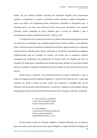 mneme – revista de humanidades
ISSN 1518-3394
29
Caicó, v. 16, n. 36, p. 27-53, jan./jul. 2015. Dossiê Ensino de História.
Sudão1
, em um contexto histórico marcado por constantes disputas entre missionários
católicos e muçulmanos, no qual se constituem escolas artesanais e ateliês missionários, a
autora nos oferece um importante painel comparativo, sobretudo ao demonstrar que: “a
educação passa a ser vista como meio para fazer esses povos retornarem à sua ‘essência
primeira’, porém conduzida de forma moderna para o serviço ao trabalho e para a
consolidação da ordem colonial/civilizacional”. (2012, p. 145).
O surgimento de um sistema de ensino nas colônias ultramarinas portuguesas atendia
aos interesses da metrópole, mas também proporcionava intensos debates e discordâncias
entre os diversos setores envolvidos da administração colonial. Alguns temiam que a educação
pudesse fornecer subsídios para revoltas, colocando-se em dúvida a capacidade dos indígenas
(subalternizados pela sua condição de ‘nativos’, de acordo com as categorias coloniais
portuguesas de classificação das populações) de fazerem bom uso daquilo que lhes era
ensinado. De modo geral, à semelhança das colônias francesas, defendia-se um ensino voltado
apenas ao trabalho compulsório, desdenhando da necessidade de uma real instrução para os
nativos.
Dessa forma, a instrução a eles destinada deveria ser apenas rudimentar, o que se
revela em Angola através do Diploma Legislativo nº 518, de 16 de Abril de 1927, o qual, pela
primeira vez, divide o ensino em dois “ramos” que cindiriam a sociedade pelo viés da
educação. Este documento tinha oficialmente o escopo de “satisfazer às necessidades mentais
de dois grupos étnicos, naturalmente tão distanciados como o europeu e africano”, propondo:
a) – para europeus e assimilados:
1º grau: Ensino primário infantil
2º grau: Ensino primário geral
b) – para indígenas:
1º grau: ensino elementar profissional
2º grau: ensino profissional
(apud NORÉ & ADÃO, p. 116).
No que tange ao ramo da educação indígena, o Diploma dispunha que no primeiro
grau, nas escolas rurais, haveria um ensino que privilegiaria a criação de hábitos de higiene, de
 