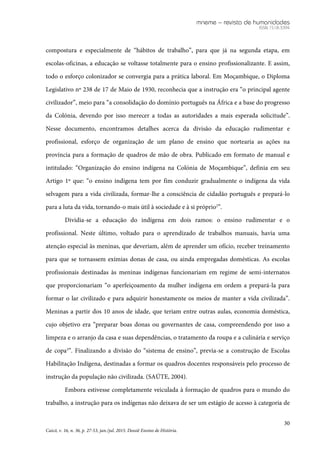 mneme – revista de humanidades
ISSN 1518-3394
30
Caicó, v. 16, n. 36, p. 27-53, jan./jul. 2015. Dossiê Ensino de História.
compostura e especialmente de “hábitos de trabalho”, para que já na segunda etapa, em
escolas-oficinas, a educação se voltasse totalmente para o ensino profissionalizante. E assim,
todo o esforço colonizador se convergia para a prática laboral. Em Moçambique, o Diploma
Legislativo nº 238 de 17 de Maio de 1930, reconhecia que a instrução era “o principal agente
civilizador”, meio para “a consolidação do domínio português na África e a base do progresso
da Colónia, devendo por isso merecer a todas as autoridades a mais esperada solicitude”.
Nesse documento, encontramos detalhes acerca da divisão da educação rudimentar e
profissional, esforço de organização de um plano de ensino que nortearia as ações na
província para a formação de quadros de mão de obra. Publicado em formato de manual e
intitulado: “Organização do ensino indígena na Colónia de Moçambique”, definia em seu
Artigo 1º que: “o ensino indígena tem por fim conduzir gradualmente o indígena da vida
selvagem para a vida civilizada, formar-lhe a consciência de cidadão português e prepará-lo
para a luta da vida, tornando-o mais útil à sociedade e à si próprio2
”.
Dividia-se a educação do indígena em dois ramos: o ensino rudimentar e o
profissional. Neste último, voltado para o aprendizado de trabalhos manuais, havia uma
atenção especial às meninas, que deveriam, além de aprender um ofício, receber treinamento
para que se tornassem exímias donas de casa, ou ainda empregadas domésticas. As escolas
profissionais destinadas às meninas indígenas funcionariam em regime de semi-internatos
que proporcionariam “o aperfeiçoamento da mulher indígena em ordem a prepará-la para
formar o lar civilizado e para adquirir honestamente os meios de manter a vida civilizada”.
Meninas a partir dos 10 anos de idade, que teriam entre outras aulas, economia doméstica,
cujo objetivo era “preparar boas donas ou governantes de casa, compreendendo por isso a
limpeza e o arranjo da casa e suas dependências, o tratamento da roupa e a culinária e serviço
de copa3
”. Finalizando a divisão do “sistema de ensino”, previa-se a construção de Escolas
Habilitação Indígena, destinadas a formar os quadros docentes responsáveis pelo processo de
instrução da população não civilizada. (SAÚTE, 2004).
Embora estivesse completamente veiculada à formação de quadros para o mundo do
trabalho, a instrução para os indígenas não deixava de ser um estágio de acesso à categoria de
 
