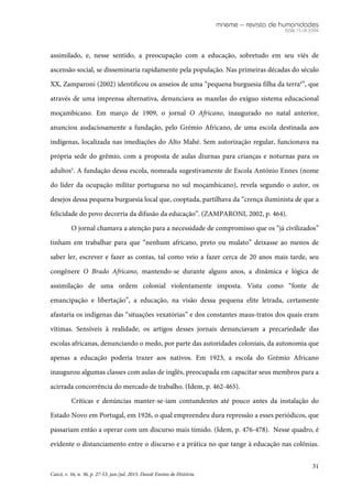 mneme – revista de humanidades
ISSN 1518-3394
31
Caicó, v. 16, n. 36, p. 27-53, jan./jul. 2015. Dossiê Ensino de História.
assimilado, e, nesse sentido, a preocupação com a educação, sobretudo em seu viés de
ascensão social, se disseminaria rapidamente pela população. Nas primeiras décadas do século
XX, Zamparoni (2002) identificou os anseios de uma “pequena burguesia filha da terra4
”, que
através de uma imprensa alternativa, denunciava as mazelas do exíguo sistema educacional
moçambicano. Em março de 1909, o jornal O Africano, inaugurado no natal anterior,
anunciou audaciosamente a fundação, pelo Grémio Africano, de uma escola destinada aos
indígenas, localizada nas imediações do Alto Mahé. Sem autorização regular, funcionava na
própria sede do grêmio, com a proposta de aulas diurnas para crianças e noturnas para os
adultos5
. A fundação dessa escola, nomeada sugestivamente de Escola António Ennes (nome
do líder da ocupação militar portuguesa no sul moçambicano), revela segundo o autor, os
desejos dessa pequena burguesia local que, cooptada, partilhava da “crença iluminista de que a
felicidade do povo decorria da difusão da educação”. (ZAMPARONI, 2002, p. 464).
O jornal chamava a atenção para a necessidade de compromisso que os “já civilizados”
tinham em trabalhar para que “nenhum africano, preto ou mulato” deixasse ao menos de
saber ler, escrever e fazer as contas, tal como veio a fazer cerca de 20 anos mais tarde, seu
congênere O Brado Africano, mantendo-se durante alguns anos, a dinâmica e lógica de
assimilação de uma ordem colonial violentamente imposta. Vista como “fonte de
emancipação e libertação”, a educação, na visão dessa pequena elite letrada, certamente
afastaria os indígenas das “situações vexatórias” e dos constantes maus-tratos dos quais eram
vítimas. Sensíveis à realidade, os artigos desses jornais denunciavam a precariedade das
escolas africanas, denunciando o medo, por parte das autoridades coloniais, da autonomia que
apenas a educação poderia trazer aos nativos. Em 1923, a escola do Grémio Africano
inaugurou algumas classes com aulas de inglês, preocupada em capacitar seus membros para a
acirrada concorrência do mercado de trabalho. (Idem, p. 462-465).
Críticas e denúncias manter-se-iam contundentes até pouco antes da instalação do
Estado Novo em Portugal, em 1926, o qual empreendeu dura repressão a esses periódicos, que
passariam então a operar com um discurso mais tímido. (Idem, p. 476-478). Nesse quadro, é
evidente o distanciamento entre o discurso e a prática no que tange à educação nas colônias.
 
