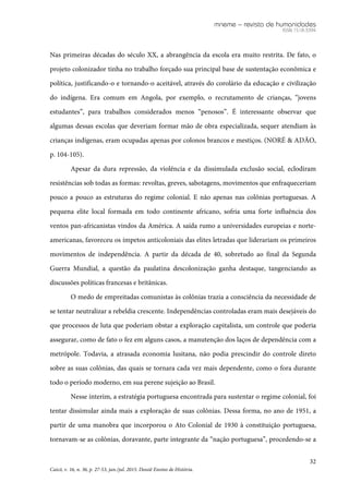 mneme – revista de humanidades
ISSN 1518-3394
32
Caicó, v. 16, n. 36, p. 27-53, jan./jul. 2015. Dossiê Ensino de História.
Nas primeiras décadas do século XX, a abrangência da escola era muito restrita. De fato, o
projeto colonizador tinha no trabalho forçado sua principal base de sustentação econômica e
política, justificando-o e tornando-o aceitável, através do corolário da educação e civilização
do indígena. Era comum em Angola, por exemplo, o recrutamento de crianças, “jovens
estudantes”, para trabalhos considerados menos “penosos”. É interessante observar que
algumas dessas escolas que deveriam formar mão de obra especializada, sequer atendiam às
crianças indígenas, eram ocupadas apenas por colonos brancos e mestiços. (NORÉ & ADÃO,
p. 104-105).
Apesar da dura repressão, da violência e da dissimulada exclusão social, eclodiram
resistências sob todas as formas: revoltas, greves, sabotagens, movimentos que enfraqueceriam
pouco a pouco as estruturas do regime colonial. E não apenas nas colônias portuguesas. A
pequena elite local formada em todo continente africano, sofria uma forte influência dos
ventos pan-africanistas vindos da América. A saída rumo a universidades europeias e norte-
americanas, favoreceu os ímpetos anticoloniais das elites letradas que liderariam os primeiros
movimentos de independência. A partir da década de 40, sobretudo ao final da Segunda
Guerra Mundial, a questão da paulatina descolonização ganha destaque, tangenciando as
discussões políticas francesas e britânicas.
O medo de empreitadas comunistas às colônias trazia a consciência da necessidade de
se tentar neutralizar a rebeldia crescente. Independências controladas eram mais desejáveis do
que processos de luta que poderiam obstar a exploração capitalista, um controle que poderia
assegurar, como de fato o fez em alguns casos, a manutenção dos laços de dependência com a
metrópole. Todavia, a atrasada economia lusitana, não podia prescindir do controle direto
sobre as suas colônias, das quais se tornara cada vez mais dependente, como o fora durante
todo o período moderno, em sua perene sujeição ao Brasil.
Nesse ínterim, a estratégia portuguesa encontrada para sustentar o regime colonial, foi
tentar dissimular ainda mais a exploração de suas colônias. Dessa forma, no ano de 1951, a
partir de uma manobra que incorporou o Ato Colonial de 1930 à constituição portuguesa,
tornavam-se as colônias, doravante, parte integrante da “nação portuguesa”, procedendo-se a
 