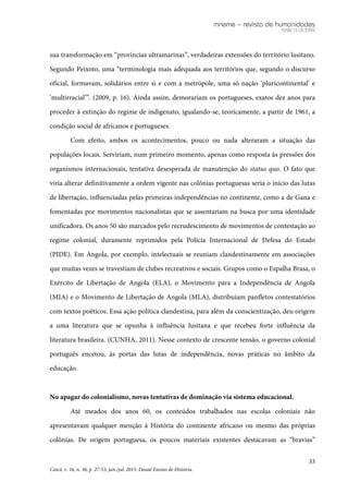 mneme – revista de humanidades
ISSN 1518-3394
33
Caicó, v. 16, n. 36, p. 27-53, jan./jul. 2015. Dossiê Ensino de História.
sua transformação em “províncias ultramarinas”, verdadeiras extensões do território lusitano.
Segundo Peixoto, uma “terminologia mais adequada aos territórios que, segundo o discurso
oficial, formavam, solidários entre si e com a metrópole, uma só nação ‘pluricontinental’ e
‘multirracial’”. (2009, p. 16). Ainda assim, demorariam os portugueses, exatos dez anos para
proceder à extinção do regime de indigenato, igualando-se, teoricamente, a partir de 1961, a
condição social de africanos e portugueses.
Com efeito, ambos os acontecimentos, pouco ou nada alteraram a situação das
populações locais. Serviriam, num primeiro momento, apenas como resposta às pressões dos
organismos internacionais, tentativa desesperada de manutenção do status quo. O fato que
viria alterar definitivamente a ordem vigente nas colônias portuguesas seria o início das lutas
de libertação, influenciadas pelas primeiras independências no continente, como a de Gana e
fomentadas por movimentos nacionalistas que se assentariam na busca por uma identidade
unificadora. Os anos 50 são marcados pelo recrudescimento de movimentos de contestação ao
regime colonial, duramente reprimidos pela Polícia Internacional de Defesa do Estado
(PIDE). Em Angola, por exemplo, intelectuais se reuniam clandestinamente em associações
que muitas vezes se travestiam de clubes recreativos e sociais. Grupos como o Espalha Brasa, o
Exército de Libertação de Angola (ELA), o Movimento para a Independência de Angola
(MIA) e o Movimento de Libertação de Angola (MLA), distribuíam panfletos contestatórios
com textos poéticos. Essa ação política clandestina, para além da conscientização, deu origem
a uma literatura que se opunha à influência lusitana e que recebeu forte influência da
literatura brasileira. (CUNHA, 2011). Nesse contexto de crescente tensão, o governo colonial
português encetou, às portas das lutas de independência, novas práticas no âmbito da
educação.
No apagar do colonialismo, novas tentativas de dominação via sistema educacional.
Até meados dos anos 60, os conteúdos trabalhados nas escolas coloniais não
apresentavam qualquer menção à História do continente africano ou mesmo das próprias
colônias. De origem portuguesa, os poucos materiais existentes destacavam as “bravias”
 