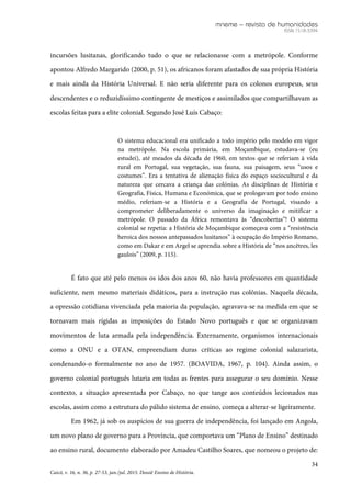 mneme – revista de humanidades
ISSN 1518-3394
34
Caicó, v. 16, n. 36, p. 27-53, jan./jul. 2015. Dossiê Ensino de História.
incursões lusitanas, glorificando tudo o que se relacionasse com a metrópole. Conforme
apontou Alfredo Margarido (2000, p. 51), os africanos foram afastados de sua própria História
e mais ainda da História Universal. E não seria diferente para os colonos europeus, seus
descendentes e o reduzidíssimo contingente de mestiços e assimilados que compartilhavam as
escolas feitas para a elite colonial. Segundo José Luís Cabaço:
O sistema educacional era unificado a todo império pelo modelo em vigor
na metrópole. Na escola primária, em Moçambique, estudava-se (eu
estudei), até meados da década de 1960, em textos que se referiam à vida
rural em Portugal, sua vegetação, sua fauna, sua paisagem, seus “usos e
costumes”. Era a tentativa de alienação física do espaço sociocultural e da
natureza que cercava a criança das colónias. As disciplinas de História e
Geografia, Física, Humana e Económica, que se prologavam por todo ensino
médio, referiam-se a História e a Geografia de Portugal, visando a
comprometer deliberadamente o universo da imaginação e mitificar a
metrópole. O passado da África remontava às “descobertas”! O sistema
colonial se repetia: a História de Moçambique começava com a “resistência
heroica dos nossos antepassados lusitanos” à ocupação do Império Romano,
como em Dakar e em Argel se aprendia sobre a História de “nos ancêtres, les
gaulois” (2009, p. 115).
É fato que até pelo menos os idos dos anos 60, não havia professores em quantidade
suficiente, nem mesmo materiais didáticos, para a instrução nas colônias. Naquela década,
a opressão cotidiana vivenciada pela maioria da população, agravava-se na medida em que se
tornavam mais rígidas as imposições do Estado Novo português e que se organizavam
movimentos de luta armada pela independência. Externamente, organismos internacionais
como a ONU e a OTAN, empreendiam duras críticas ao regime colonial salazarista,
condenando-o formalmente no ano de 1957. (BOAVIDA, 1967, p. 104). Ainda assim, o
governo colonial português lutaria em todas as frentes para assegurar o seu domínio. Nesse
contexto, a situação apresentada por Cabaço, no que tange aos conteúdos lecionados nas
escolas, assim como a estrutura do pálido sistema de ensino, começa a alterar-se ligeiramente.
Em 1962, já sob os auspícios de sua guerra de independência, foi lançado em Angola,
um novo plano de governo para a Província, que comportava um “Plano de Ensino” destinado
ao ensino rural, documento elaborado por Amadeu Castilho Soares, que nomeou o projeto de:
 