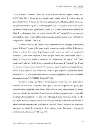 mneme – revista de humanidades
ISSN 1518-3394
35
Caicó, v. 16, n. 36, p. 27-53, jan./jul. 2015. Dossiê Ensino de História.
“Levar a escola à sanzala6
”: plano de ensino primário rural em Angola – 1961-1962.
(EPISTEME, 2002). Devido ao seu impacto, esse projeto serviu de modelo para um
generalizado “Plano de Ensino das Províncias Ultramarinas”, publicado em 1964, mesmo ano
em que seria extinto o regime de ensino segregado, com a consequente perda do monopólio
da educação indígena pela igreja católica. (Idem, p. 143). Essas medidas faziam parte de um
bloco de resoluções que visava assegurar o controle sobre as “ex-colônias”, em um momento
conturbado no qual a opinião pública francesa, astuciosamente, anunciava que a África já era
independente... (BENOT, 1968, p. 31).
O projeto idealizado por Castilho marca ações mais efetivas no escopo de expandir o
ensino da Língua Portuguesa. De modo geral, a grande preocupação do Plano de Ensino era
atingir a extensa área rural, desprivilegiada desde sempre de uma rede educacional
sistemática. Entre outros objetivos, o Plano desejava incutir nas “comunidades tribais” o
desejo de “querer uma escola” e envolvê-las na “concretização do projeto”. Aos “chefes
tradicionais”, caberia a escolha de um professor local, denominado de “monitor”, que deveria
ser formado através de “cursos intensivos”, assim como a coordenação da construção física do
espaço escolar, realizada com recursos do Estado, o qual, segundo o documento, deveria
assumir de vez “as suas responsabilidades com o ensino da população, até então hipotecadas
às missões religiosas”. (EPISTEME, 2002, p. 137-138).
A partir da execução do Plano de Ensino, houve a preocupação com a elaboração de
materiais didáticos mais “adequados”, tanto para a formação de professores, quanto para
serem utilizados nas escolas pelos alunos, substituindo-se assim, paulatinamente, os antigos
materiais oriundos da metrópole. Dessa forma, os primeiros manuais escolares produzidos
localmente, foram elaborados por uma equipe liderada pelo então Inspetor de Direção Escolar
de Angola, Antonio Almeida Abrantes, com ilustrações de Hipólito Andrade, um artista local.
Estes primeiros manuais seriam destinados ao ensino da Língua Portuguesa aos indígenas e
deveriam, no intuito de aproximar-se desse público, conter ilustrações e “motivos da
ambiência natural dos alunos”. (Idem, p. 139).
 