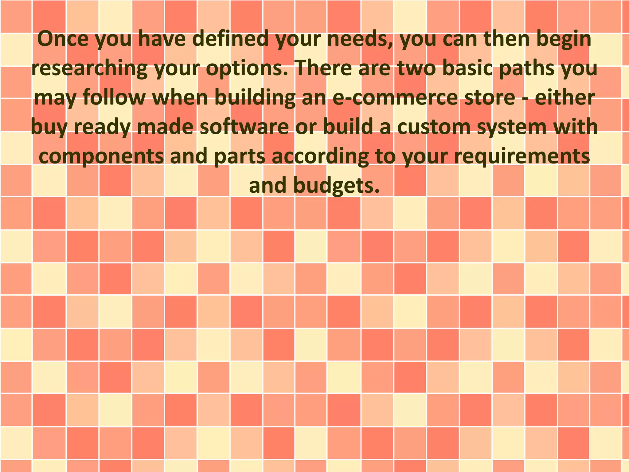 Once you have defined your needs, you can then begin 
researching your options. There are two basic paths you 
may follow when building an e-commerce store - either 
buy ready made software or build a custom system with 
components and parts according to your requirements 
and budgets. 
 