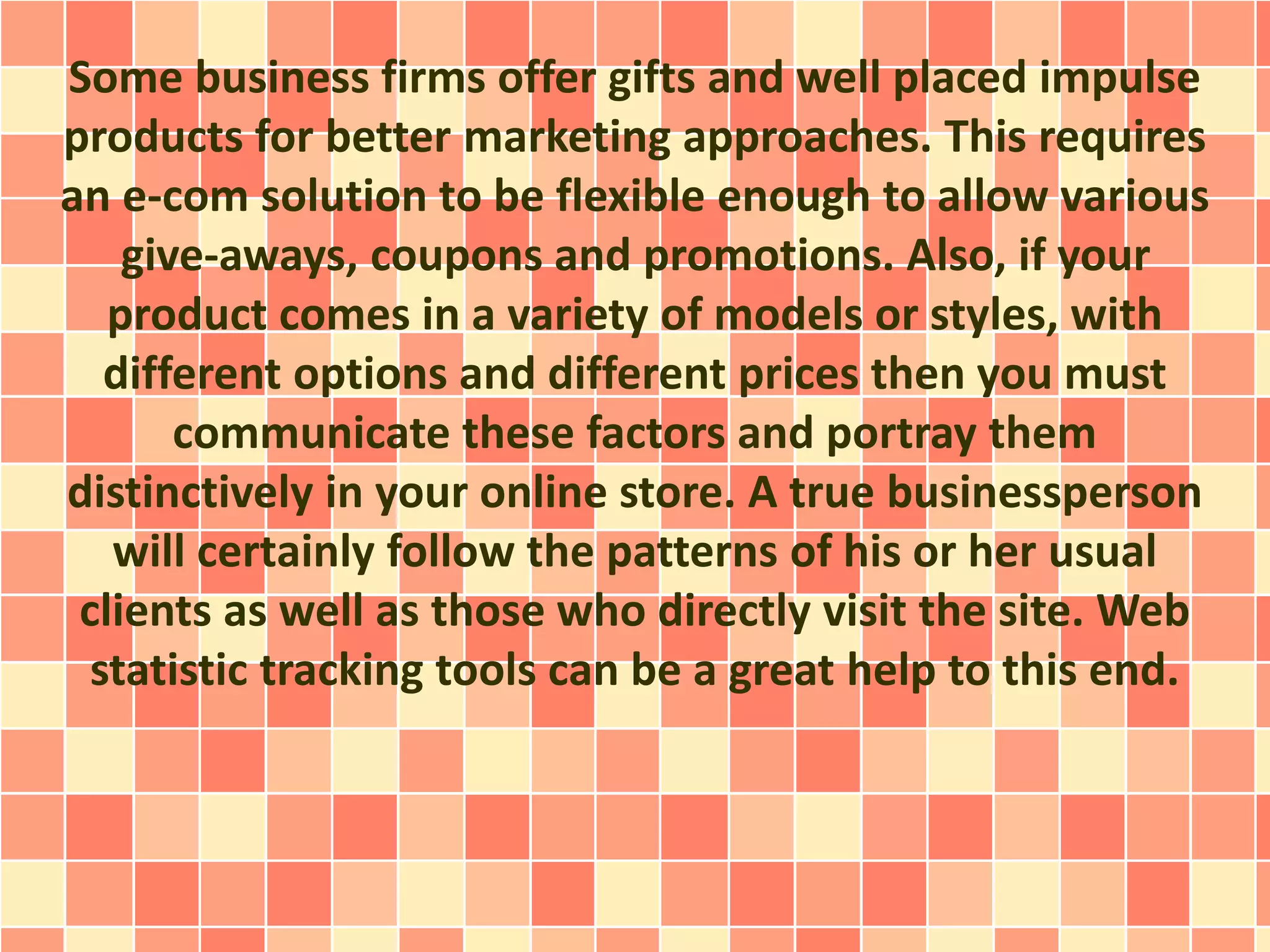 Some business firms offer gifts and well placed impulse 
products for better marketing approaches. This requires 
an e-com solution to be flexible enough to allow various 
give-aways, coupons and promotions. Also, if your 
product comes in a variety of models or styles, with 
different options and different prices then you must 
communicate these factors and portray them 
distinctively in your online store. A true businessperson 
will certainly follow the patterns of his or her usual 
clients as well as those who directly visit the site. Web 
statistic tracking tools can be a great help to this end. 
 