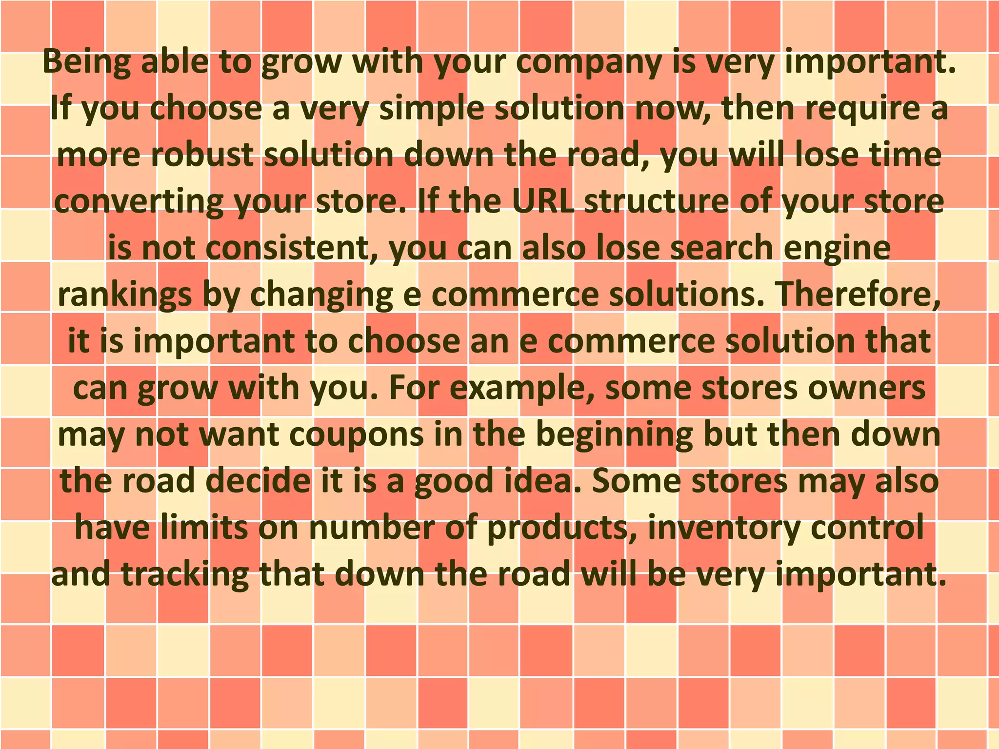 Being able to grow with your company is very important. 
If you choose a very simple solution now, then require a 
more robust solution down the road, you will lose time 
converting your store. If the URL structure of your store 
is not consistent, you can also lose search engine 
rankings by changing e commerce solutions. Therefore, 
it is important to choose an e commerce solution that 
can grow with you. For example, some stores owners 
may not want coupons in the beginning but then down 
the road decide it is a good idea. Some stores may also 
have limits on number of products, inventory control 
and tracking that down the road will be very important. 
 