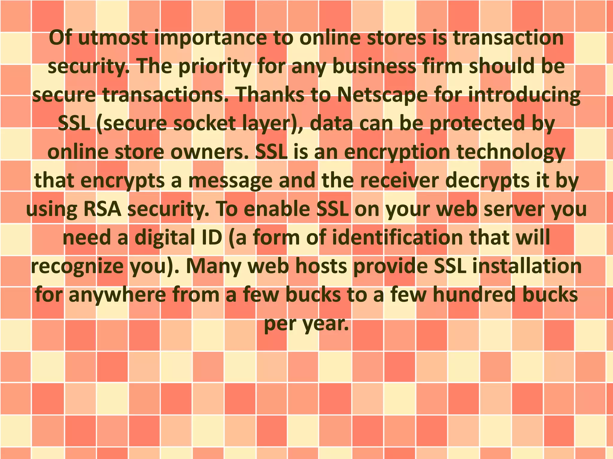 Of utmost importance to online stores is transaction 
security. The priority for any business firm should be 
secure transactions. Thanks to Netscape for introducing 
SSL (secure socket layer), data can be protected by 
online store owners. SSL is an encryption technology 
that encrypts a message and the receiver decrypts it by 
using RSA security. To enable SSL on your web server you 
need a digital ID (a form of identification that will 
recognize you). Many web hosts provide SSL installation 
for anywhere from a few bucks to a few hundred bucks 
per year. 
 