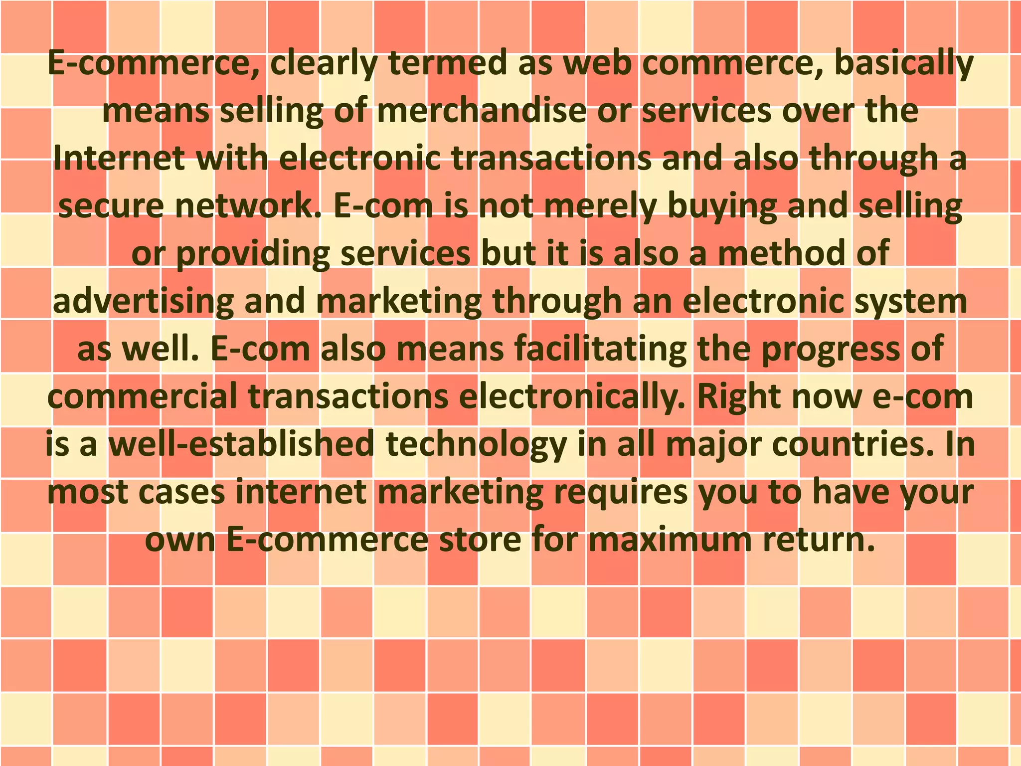 E-commerce, clearly termed as web commerce, basically 
means selling of merchandise or services over the 
Internet with electronic transactions and also through a 
secure network. E-com is not merely buying and selling 
or providing services but it is also a method of 
advertising and marketing through an electronic system 
as well. E-com also means facilitating the progress of 
commercial transactions electronically. Right now e-com 
is a well-established technology in all major countries. In 
most cases internet marketing requires you to have your 
own E-commerce store for maximum return. 
 