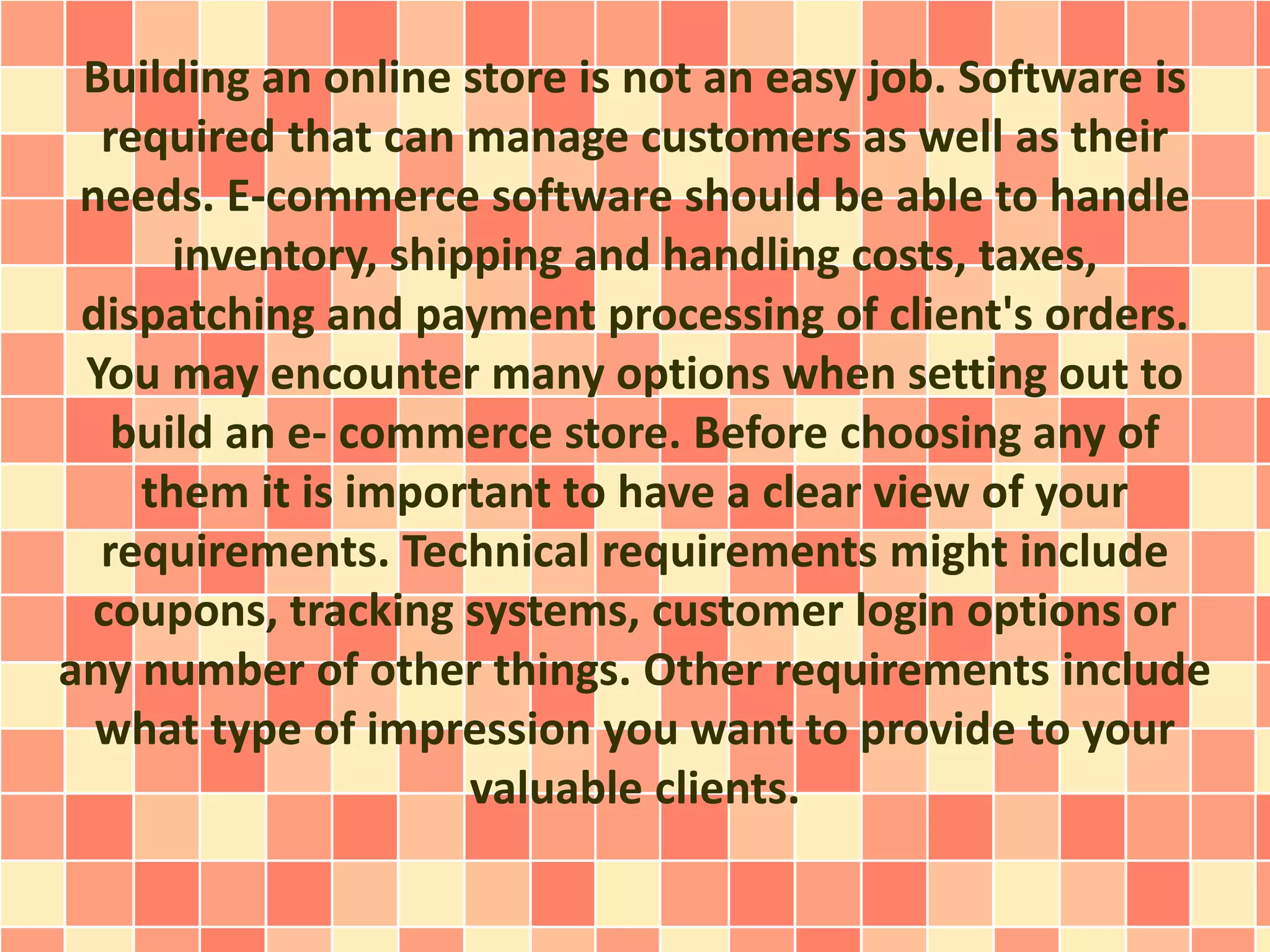 Building an online store is not an easy job. Software is 
required that can manage customers as well as their 
needs. E-commerce software should be able to handle 
inventory, shipping and handling costs, taxes, 
dispatching and payment processing of client's orders. 
You may encounter many options when setting out to 
build an e- commerce store. Before choosing any of 
them it is important to have a clear view of your 
requirements. Technical requirements might include 
coupons, tracking systems, customer login options or 
any number of other things. Other requirements include 
what type of impression you want to provide to your 
valuable clients. 
 