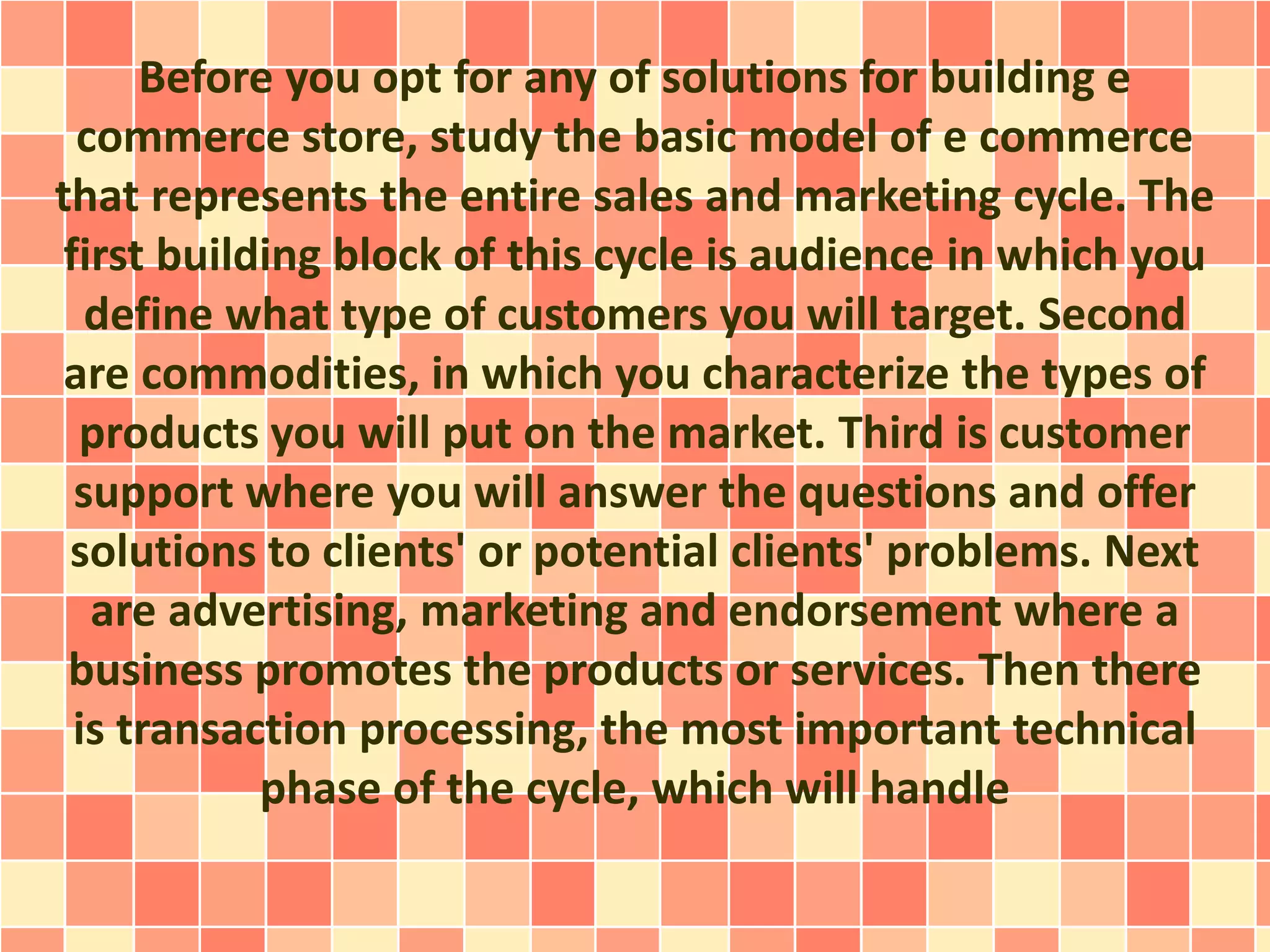 Before you opt for any of solutions for building e 
commerce store, study the basic model of e commerce 
that represents the entire sales and marketing cycle. The 
first building block of this cycle is audience in which you 
define what type of customers you will target. Second 
are commodities, in which you characterize the types of 
products you will put on the market. Third is customer 
support where you will answer the questions and offer 
solutions to clients' or potential clients' problems. Next 
are advertising, marketing and endorsement where a 
business promotes the products or services. Then there 
is transaction processing, the most important technical 
phase of the cycle, which will handle 
 