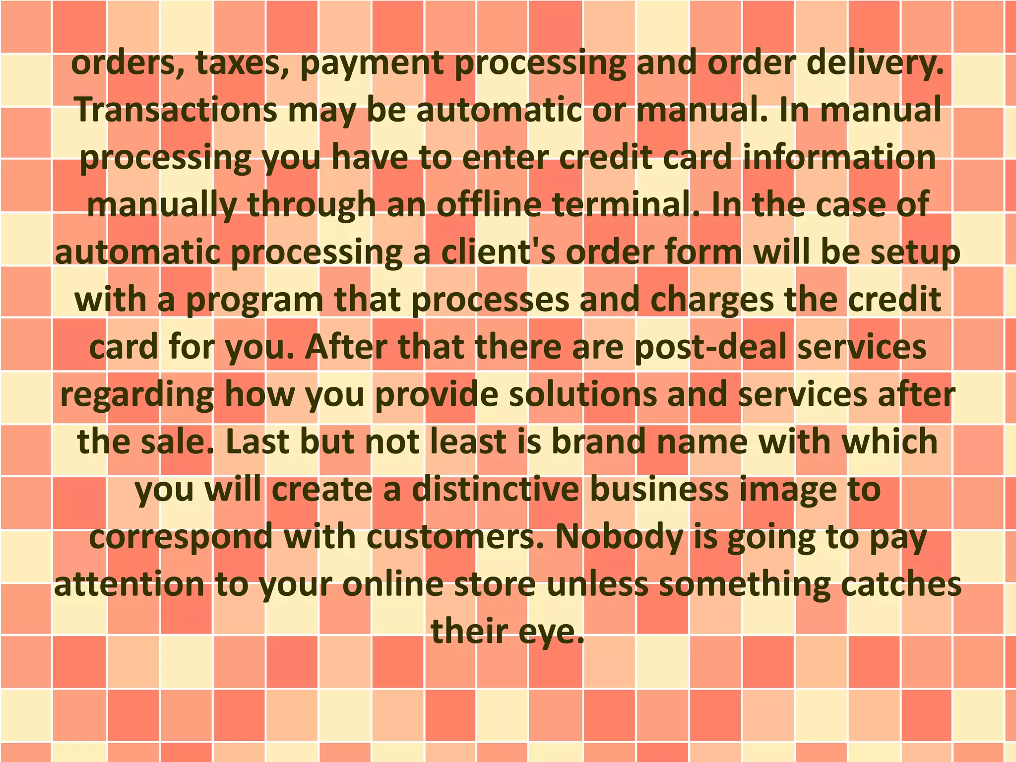 orders, taxes, payment processing and order delivery. 
Transactions may be automatic or manual. In manual 
processing you have to enter credit card information 
manually through an offline terminal. In the case of 
automatic processing a client's order form will be setup 
with a program that processes and charges the credit 
card for you. After that there are post-deal services 
regarding how you provide solutions and services after 
the sale. Last but not least is brand name with which 
you will create a distinctive business image to 
correspond with customers. Nobody is going to pay 
attention to your online store unless something catches 
their eye. 
 