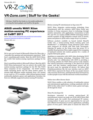 February 28th, 2011                                                                                              Published by: VR-Zone




VR-Zone.com | Stuff for the Geeks!
  VR-Zone | Stuff for the Geeks is a bi-weekly publication
  covering the latest gadgets and stuff for the geeks.
                                                                      Motion-sensing PC entertainment on big screen TV
                                                                      WAVI Xtion integrates motion-sensing technology from
ASUS unveils WAVI Xtion                                               PrimeSense® with the exclusive ASUS Xtion Portal user
motion-sensing PC experience                                          interface to bring consumers closer to technology through
                                                                      intuitive interaction with applications. Connections to both
at CeBIT 2011                                                         PCs and TVs via wireless HDMI (WHDI technology) deliver
Source: http://vr-zone.com/articles/asus-unveils-wavi-xtion-motion-   smooth transfers of high definition content such as movies,
sensing-pc-experience-at-cebit-2011/11389.html                        games and photos in 5GHz with a range of up to 25 meters.
February 28th, 2011
                                                                      Software products available on launch include MayaFit
                                                                      Cardio Lite, a motion-sensing fitness training game and
                                                                      BeatBooster™, a multiplayer racing adventure game where
                                                                      users maneuver jet aircraft with their body movements.
                                                                      Enjoying PC games on the living room big screen TV is
                                                                      possible; the proprietary Xtion engine supports the remapping
                                                                      of keyboard controls into motion gestures for a variety of
We're sure you've heard of Microsoft's Kinect for Xbox 360, a         popular third party games.
'controller-free gaming and entertainment experience'. Well,
                                                                      Speaking on cooperation with ASUS when developing WAVI
here's something quite similar. Meet the ASUS WAVI Xtion,
                                                                      Xtion motion-sensing technology, PrimeSense CEO Inon
the world's first motion-sensing experience package for the
                                                                      Beracha said, "our collaboration with ASUS in providing a
PC!
                                                                      3D sensing solution for WAVI Xtion proves to the industry
Here's something similar to Microsoft's Kinect. Meet the ASUS         that natural interaction technology is the ideal fit for living
WAVI Xtion (pronounced 'way-vee action'), the world's first           rooms, and that intuitive, gesture-based control will be
motion-sensing experience package for the PC! The WAVI                the go-to route for operating all devices. We believe that
Xtion comprises of two components - the WAVI wireless                 PrimeSensesolutions like the user interface used on ASUS’
media streaming device and the Xtion motion sensor. It                WAVI Xtion represent the future of the way people interact
streams high definition media wirelessly from a PC located            with consumer electronics, and help break down barriersof use
in one room to a TV in another, while infrared gesture-based          to allow people to sync with the electronic world around them."
multimedia playback, games and applications introduce the
first ever officially-supported motion-sensing PC interface.
                                                                      Online store offers diverse choice
                                                                      WAVI Xtion enables a wide selection of multimedia content
                                                                      and entertainment applications, working seamlessly with the
                                                                      ASUS @vibe online store* to deliver music, games and apps,
                                                                      all through the cloud.


                                                                      Xtion Pro developer kit
                                                                      Developers interested in creating gesture-based PC
                                                                      entertainment content can make use of the ASUS Xtion PRO
                                                                      developer pack, the world’s first professional PC motion-
                                                                      sensing toolset. It opens up new opportunities for cost and
                                                                      time-efficient development of various applications, including
                                                                      games of every genre. ASUS plans to launch the Xtion Pro




                                                                                                                                    1
 