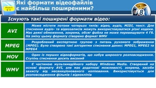 8
Які формати відеофайлів
є найбільш поширеними?Розділ 4
§ 11
Існують такі поширені формати відео:
Може містити потоки чотирьох типів: відео, аудіо, MIDI, текст. Для
стиснення аудіо- та відеозаписів можуть використовуватися різні кодеки.
Має деякі обмеження, зокрема, обсяг файла не може перевищувати 4 Гб.
На зміну цьому формату створено формат WMV
AVI
Розроблений експертною групою з питань рухомого зображення
(MPEG). Було створено такі алгоритми стиснення даних: MPEG1, MPEG2 та
MPEG4
MPEG
Один із перших відеоформатів, що набув широкого розповсюдження.
Ступінь стиснення досить високийMOV
Є частиною мультимедійного набору Windows Media. Створений на
основі формату AVI, але має додаткові можливості, зокрема, засоби
захисту від несанкціонованого копіювання. Використовується для
розповсюдження фільмів і відеокліпів
WMV
 