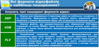 8
Які формати відеофайлів
є найбільш поширеними?Розділ 4
§ 11
Існують такі поширені формати відео:
Формат для збереження й перегляду відео на мобільних телефонах 3-
го покоління. Відеозаписи в цьому форматі мають невеликий обсяг
порівняно з іншими форматами відео, але за рахунок погіршення якості
3GP
Формат файлів, що використовується для збереження DVD-відео.
Створений на основі MPEG2, може містити декілька потоків аудіо, відео,
субтитри, а також меню фільма. Використовується для розповсюдження
фільмів на DVD
VOB
Розроблений компанією Adobe Systems. Використовується для
передавання відео через Інтернет, зокрема, такими сервісами: YouTube,
Вконтакте, RuTube та ін. Файли в цьому форматі можна переглядати в
більшості операційних систем, оскільки для цього використовується
програвач Adobe Flash Player, який розповсюджується у вигляді плагіна
для різних браузерів та різних операційних систем
FLV
 