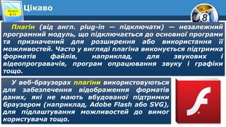 8
ЦікавоРозділ 4
§ 11
Плагін (від англ. plug-in — підключати) — незалежний
програмний модуль, що підключається до основної програми
та призначений для розширення або використання її
можливостей. Часто у вигляді плагіна виконується підтримка
форматів файлів, наприклад, для звукових і
відеопрогравачів, програм опрацювання звуку і графіки
тощо.
У веб-браузерах плагіни використовуються
для забезпечення відображення форматів
даних, які не мають вбудованої підтримки
браузером (наприклад, Adobe Flash або SVG),
для підлаштування можливостей до вимог
користувача тощо.
 