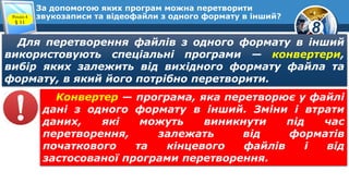 8
За допомогою яких програм можна перетворити
звукозаписи та відеофайли з одного формату в інший?Розділ 4
§ 11
Для перетворення файлів з одного формату в інший
використовують спеціальні програми — конвертери,
вибір яких залежить від вихідного формату файла та
формату, в який його потрібно перетворити.
Конвертер — програма, яка перетворює у файлі
дані з одного формату в інший. Зміни і втрати
даних, які можуть виникнути під час
перетворення, залежать від форматів
початкового та кінцевого файлів і від
застосованої програми перетворення.
 