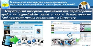 8
За допомогою яких програм можна перетворити
звукозаписи та відеофайли з одного формату в інший?Розділ 4
§ 11
Існують різні програми, призначені для перетворення
аудіо- чи відеофайлів, деякі з них є безкоштовними.
Такі програми можна завантажити з Інтернету.
 
