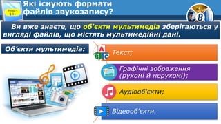 8
Які існують формати
файлів звукозапису?Розділ 4
§ 11
Ви вже знаєте, що об'єкти мультимедіа зберігаються у
вигляді файлів, що містять мультимедійні дані.
Текст;
Графічні зображення
(рухомі й нерухомі);
Аудіооб'єкти;
Відеооб'єкти.
Об’єкти мультимедіа:
 