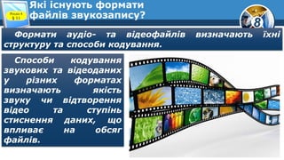 8
Які існують формати
файлів звукозапису?Розділ 4
§ 11
Формати аудіо- та відеофайлів визначають їхні
структуру та способи кодування.
Способи кодування
звукових та відеоданих
у різних форматах
визначають якість
звуку чи відтворення
відео та ступінь
стиснення даних, що
впливає на обсяг
файлів.
 