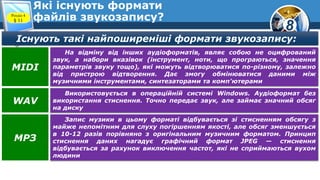 8
Які існують формати
файлів звукозапису?Розділ 4
§ 11
Існують такі найпоширеніші формати звукозапису:
На відміну від інших аудіоформатів, являє собою не оцифрований
звук, а набори вказівок (інструмент, ноти, що програються, значення
параметрів звуку тощо), які можуть відтворюватися по-різному, залежно
від пристрою відтворення. Дає змогу обмінюватися даними між
музичними інструментами, синтезаторами та комп'ютерами
MIDI
Використовується в операційній системі Windows. Аудіоформат без
використання стиснення. Точно передає звук, але займає значний обсяг
на диску
WAV
Запис музики в цьому форматі відбувається зі стисненням обсягу з
майже непомітним для слуху погіршенням якості, але обсяг зменшується
в 10-12 разів порівняно з оригінальним музичним форматом. Принцип
стиснення даних нагадує графічний формат JPEG — стиснення
відбувається за рахунок виключення частот, які не сприймаються вухом
людини
МРЗ
 