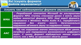 8
Які існують формати
файлів звукозапису?Розділ 4
§ 11
Існують такі найпоширеніші формати звукозапису:
Розроблений компанією Microsoft як альтернатива
формату МРЗ. Ступінь стиснення даних І якість звуку
майже аналогічні формату МРЗ. Нові версії формату,
починаючи з Windows Media Audio 9.1, передбачають
кодування без втрати якості, багатоканальне
кодування об'ємного звуку та кодування голосу
WMA
Під час кодування значно зменшується обсяг даних,
потрібних для передавання високоякісного цифрового
аудіо. У цьому форматі відбувається менша втрата
якості, ніж у МРЗ, за однакових обсягів даних
AAC
 