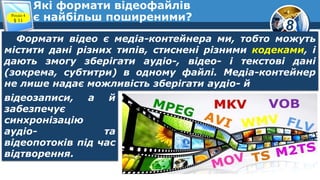 8
Які формати відеофайлів
є найбільш поширеними?Розділ 4
§ 11
Формати відео є медіа-контейнера ми, тобто можуть
містити дані різних типів, стиснені різними кодеками, і
дають змогу зберігати аудіо-, відео- і текстові дані
(зокрема, субтитри) в одному файлі. Медіа-контейнер
не лише надає можливість зберігати аудіо- й
відеозаписи, а й
забезпечує
синхронізацію
аудіо- та
відеопотоків під час
відтворення.
 