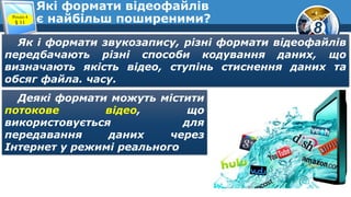 8
Які формати відеофайлів
є найбільш поширеними?Розділ 4
§ 11
Як і формати звукозапису, різні формати відеофайлів
передбачають різні способи кодування даних, що
визначають якість відео, ступінь стиснення даних та
обсяг файла. часу.
Деякі формати можуть містити
потокове відео, що
використовується для
передавання даних через
Інтернет у режимі реального
 
