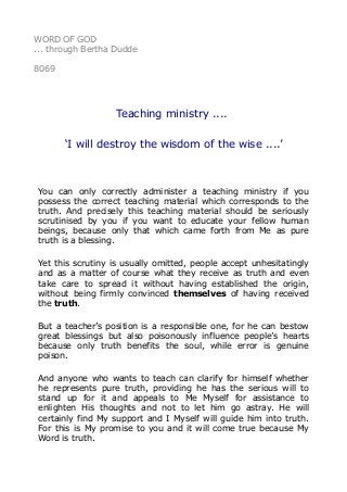 WORD OF GOD
... through Bertha Dudde
8069
Teaching ministry ....
‘I will destroy the wisdom of the wise ....’
You can only correctly administer a teaching ministry if you
possess the correct teaching material which corresponds to the
truth. And precisely this teaching material should be seriously
scrutinised by you if you want to educate your fellow human
beings, because only that which came forth from Me as pure
truth is a blessing.
Yet this scrutiny is usually omitted, people accept unhesitatingly
and as a matter of course what they receive as truth and even
take care to spread it without having established the origin,
without being firmly convinced themselves of having received
the truth.
But a teacher’s position is a responsible one, for he can bestow
great blessings but also poisonously influence people’s hearts
because only truth benefits the soul, while error is genuine
poison.
And anyone who wants to teach can clarify for himself whether
he represents pure truth, providing he has the serious will to
stand up for it and appeals to Me Myself for assistance to
enlighten His thoughts and not to let him go astray. He will
certainly find My support and I Myself will guide him into truth.
For this is My promise to you and it will come true because My
Word is truth.
 
