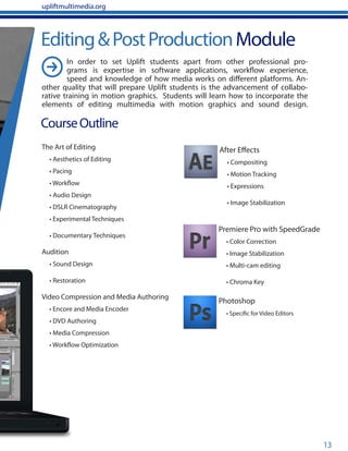 13
Editing&PostProductionModule
CourseOutline
The Art of Editing
• Aesthetics of Editing
• Pacing
• Workflow
• Audio Design
• DSLR Cinematography
• Experimental Techniques
• Documentary Techniques
Audition
• Sound Design
• Restoration
Video Compression and Media Authoring
• Encore and Media Encoder
• DVD Authoring
• Media Compression
• Workflow Optimization
Photoshop
• Specific for Video Editors
Premiere Pro with SpeedGrade
• Color Correction
• Image Stabilization
• Multi-cam editing
• Chroma Key
After Effects
• Compositing
• Motion Tracking
• Expressions
• Image Stabilization
upliftmultimedia.org
In order to set Uplift students apart from other professional pro-
grams is expertise in software applications, workflow experience,
speed and knowledge of how media works on different platforms. An-
other quality that will prepare Uplift students is the advancement of collabo-
rative training in motion graphics. Students will learn how to incorporate the
elements of editing multimedia with motion graphics and sound design.
 