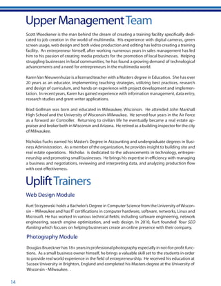 14
UpliftTrainers
UpperManagementTeam
Scott Woeckener is the man behind the dream of creating a training facility specifically dedi-
cated to job creation in the world of multimedia. His experience with digital cameras, green
screen usage, web design and both video production and editing has led to creating a training
facility. An entrepreneur himself, after working numerous years in sales management has led
him to his passion of creating media products for the promotion of local businesses. Helping
struggling businesses in local communities, he has found a growing demand of technological
advancements and a need for entrepreneurs in the multimedia world.
KarenVan Nieuwenhuize is a licensed teacher with a Masters degree in Education. She has over
20 years as an educator, implementing teaching strategies, utilizing best practices, research
and design of curriculum, and hands on experience with project development and implemen-
tation. In recent years, Karen has gained experience with information management, data entry,
research studies and grant writer applications.
Brad Gollman was born and educated in Milwaukee, Wisconsin. He attended John Marshall
High School and the University of Wisconsin-Milwaukee. He served four years in the Air Force
as a forward air Controller. Returning to civilian life he eventually became a real estate ap-
praiser and broker both inWisconsin and Arizona. He retired as a building inspector for the city
of Milwaukee.
Nicholas Fuchs earned his Master’s Degree in Accounting and undergraduate degrees in Busi-
ness Administration. As a member of the organization, he provides insight to building site and
real estate operations. Nicholas is dedicated to the advancements in technology, entrepre-
neurship and promoting small businesses. He brings his expertise in efficiency with managing
a business and negotiations, reviewing and interpreting data, and analyzing production flow
with cost effectiveness.
Photography Module
Douglas Brueckner has 18+ years in professional photography especially in not-for-profit func-
tions. As a small business owner himself, he brings a valuable skill set to the students in order
to provide real world experience in the field of entrepreneurship. He received his education at
Sussex University in Brighton, England and completed his Masters degree at the University of
Wisconsin - Milwaukee. .
Web Design Module
Kurt Strzyzewski holds a Bachelor’s Degree in Computer Science from the University of Wiscon-
sin – Milwaukee and has IT certifications in computer hardware, software, networks, Linux and
Microsoft. He has worked in various technical fields; including software engineering, network
engineering, search engine optimization, and web design. In 2010, Kurt founded Your SEO
Ranking which focuses on helping businesses create an online presence with their company.
 