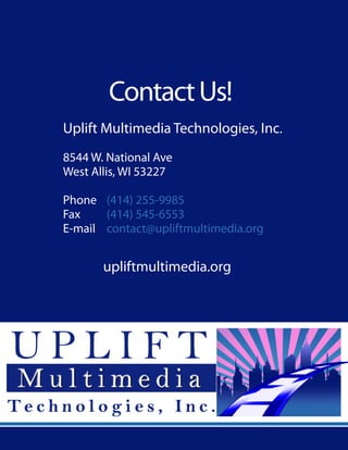 ContactUs!
Uplift Multimedia Technologies, Inc.
8544 W. National Ave
West Allis, WI 53227
Phone	 (414) 255-9985
Fax	 (414) 545-6553
E-mail	 contact@upliftmultimedia.org
upliftmultimedia.org
 