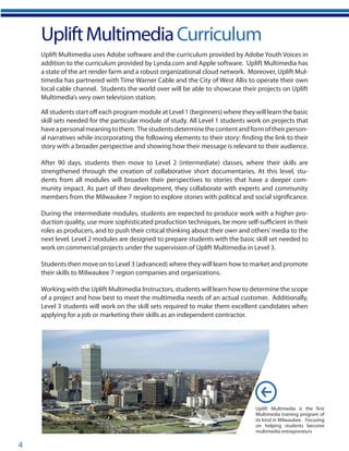 4
UpliftMultimediaCurriculum
Uplift Multimedia is the first
Multimedia training program of
its kind in Milwaukee. Focusing
on helping students become
multimedia entrepreneurs
Uplift Multimedia uses Adobe software and the curriculum provided by Adobe Youth Voices in
addition to the curriculum provided by Lynda.com and Apple software. Uplift Multimedia has
a state of the art render farm and a robust organizational cloud network. Moreover, Uplift Mul-
timedia has partnered with Time Warner Cable and the City of West Allis to operate their own
local cable channel. Students the world over will be able to showcase their projects on Uplift
Multimedia’s very own television station.
All students start off each program module at Level 1 (beginners) where they will learn the basic
skill sets needed for the particular module of study. All Level 1 students work on projects that
haveapersonalmeaningtothem. Thestudentsdeterminethecontentandformoftheirperson-
al narratives while incorporating the following elements to their story: finding the link to their
story with a broader perspective and showing how their message is relevant to their audience.
After 90 days, students then move to Level 2 (intermediate) classes, where their skills are
strengthened through the creation of collaborative short documentaries. At this level, stu-
dents from all modules will broaden their perspectives to stories that have a deeper com-
munity impact. As part of their development, they collaborate with experts and community
members from the Milwaukee 7 region to explore stories with political and social significance.
During the intermediate modules, students are expected to produce work with a higher pro-
duction quality, use more sophisticated production techniques, be more self-sufficient in their
roles as producers, and to push their critical thinking about their own and others’media to the
next level. Level 2 modules are designed to prepare students with the basic skill set needed to
work on commercial projects under the supervision of Uplift Multimedia in Level 3.
Students then move on to Level 3 (advanced) where they will learn how to market and promote
their skills to Milwaukee 7 region companies and organizations.
Working with the Uplift Multimedia Instructors, students will learn how to determine the scope
of a project and how best to meet the multimedia needs of an actual customer. Additionally,
Level 3 students will work on the skill sets required to make them excellent candidates when
applying for a job or marketing their skills as an independent contractor.
 