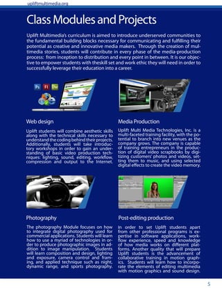 5
ClassModulesandProjects
Uplift students will combine aesthetic skills
along with the technical skills necessary to
understand the coding behind their projects.
Additionally, students will take introduc-
tory workshops in order to gain an under-
standing of basic video production tech-
niques: lighting, sound, editing, workflow,
compression and output to the Internet.
Uplift Multi Media Technologies, Inc. is a
multi-faceted training facility, with the po-
tential to branch into new venues as the
company grows. The company is capable
of training entrepreneurs in the produc-
tion of digital video scrapbooks by digi-
tizing customers’ photos and videos, set-
ting them to music, and using selected
digital effects to create the video memory.
Web design
Photography
Media Production
Post-editing production
Uplift Multimedia’s curriculum is aimed to introduce underserved communities to
the fundamental building blocks necessary for communicating and fulfilling their
potential as creative and innovative media makers. Through the creation of mul-
timedia stories, students will contribute in every phase of the media-production
process: from inception to distribution and every point in between. It is our objec-
tive to empower students with theskill set and work ethic they will need in order to
successfully leverage their education into a career.
The photography Module focuses on how
to integrate digital photography used for
commercial applications. Students will learn
how to use a myriad of technologies in or-
der to produce photographic images in ad-
dition to image manipulation. Students
will learn composition and design, lighting
and exposure, camera control and fram-
ing, and applied technique such as night,
dynamic range, and sports photography.
In order to set Uplift students apart
from other professional programs is ex-
pertise in software applications, work-
flow experience, speed and knowledge
of how media works on different plat-
forms. Another quality that will prepare
Uplift students is the advancement of
collaborative training in motion graph-
ics. Students will learn how to incorpo-
rate the elements of editing multimedia
with motion graphics and sound design.
upliftmultimedia.org
 