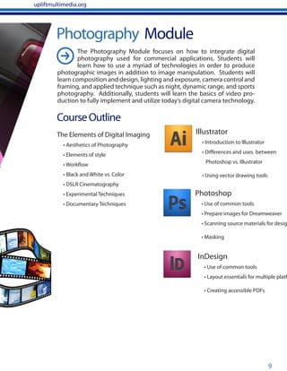 9
Photography Module
CourseOutline
The Elements of Digital Imaging
• Aesthetics of Photography
• Elements of style
• Workflow
• Black and White vs. Color
• DSLR Cinematography
• Experimental Techniques
• Documentary Techniques
Photoshop
• Use of common tools
• Prepare images for Dreamweaver
• Scanning source materials for desig
• Masking
InDesign
• Use of common tools
• Layout essentials for multiple platf
• Creating accessible PDFs
Illustrator
• Introduction to Illustrator
• Differences and uses between
Photoshop vs. Illustrator
• Using vector drawing tools
upliftmultimedia.org
The Photography Module focuses on how to integrate digital
photography used for commercial applications. Students will
learn how to use a myriad of technologies in order to produce
photographic images in addition to image manipulation. Students will
learn composition and design, lighting and exposure, camera control and
framing, and applied technique such as night, dynamic range, and sports
photography. Additionally, students will learn the basics of video pro-
duction to fully implement and utilize today’s digital camera technology.
 