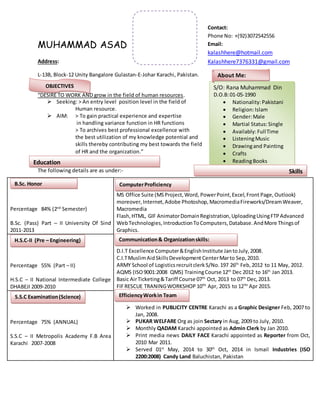 MUHAMMAD ASAD
Address:
L-13B, Block-12 Unity Bangalore Gulastan-E-Johar Karachi, Pakistan.
“DESIRE TO WORK AND grow in the field of human resources.
 Seeking: > An entry level position level in the field of
Human resource.
 AIM: > To gain practical experience and expertise
in handling variance function in HR functions
> To archives best professional excellence with
the best utilization of my knowledge potential and
skills thereby contributing my best towards the field
of HR and the organization.”
The following details are as under:-
Percentage 84% (2nd
Semester)
B.Sc. (Pass) Part – II University Of Sind
2011-2013
MS Office Suite (MSProject,Word, PowerPoint,Excel,Front Page, Outlook)
moreover,Internet,Adobe Photoshop,MacromediaFireworks/DreamWeaver,
Macromedia
Flash,HTML, GIF AnimatorDomainRegistration,UploadingUsingFTPAdvanced
WebTechnologies,IntroductionToComputers,Database.AndMore Thingsof
Graphics.

D.I.T Excellence Computer&EnglishInstitute JantoJuly,2008.
C.I.TMuslimAidSkillsDevelopment CenterMarto Sep,2010.
ARMY School of Logisticsrecruitclerk S/No.197 26th
Feb,2012 to 11 May, 2012.
AQMS (ISO9001:2008 QMS) TrainingCourse 12th
Dec 2012 to 16th
Jan 2013.
Basic AirTicketing&Tariff Course 07th
Oct, 2013 to 07th
Dec,2013.
FIFRESCUE TRANINGWORKSHOP 10TH
Apr, 2015 to 12TH
Apr 2015.
 Worked in PUBLICITY CENTRE Karachi as a Graphic Designer Feb, 2007 to
Jan, 2008.
 PUKAR WELFARE Org as join Sectary in Aug, 2009 to July, 2010.
 Monthly QADAM Karachi appointed as Admin Clerk by Jan 2010.
 Print media news DAILY FACE Karachi appointed as Reporter from Oct,
2010 Mar 2011.
 Served 01st
May, 2014 to 30th
Oct, 2014 in Ismail Industries (ISO
2200:2008) Candy Land Baluchistan, Pakistan
Percentage 55% (Part – II)
H.S.C – II National Intermediate College
DHABEJI 2009-2010
Percentage 75% (ANNUAL)
S.S.C – II Metropolis Academy F.B Area
Karachi 2007-2008
OBJECTIVES S/O: Rana Muhammad Din
D.O.B:01-05-1990
 Nationality:Pakistani
 Religion:Islam
 Gender:Male
 Martial Status:Single
 Availably:FullTime
 ListeningMusic
 Drawingand Painting
 Crafts
 ReadingBooks
About Me:
Education
Skills
Contact:
Phone No: +(92)3072542556
Email:
kalashhere@hotmail.com
Kalashhere7376331@gmail.com
B.Sc. Honor
(Science)
H.S.C-II (Pre – Engineering)
S.S.C Examination(Science)
(Science)
ComputerProficiency
Communication& Organizationskills:
EfficiencyWorkin Team
 