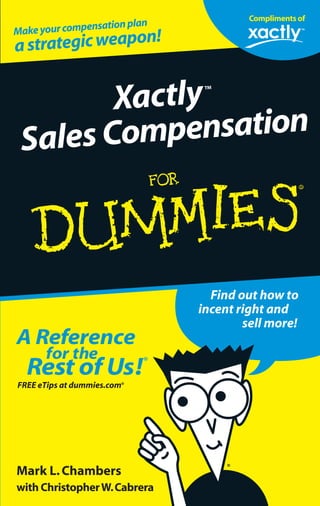 Too many companies still use spreadsheets to keep
track of their sales compensation.In this book,you can
find out why you need more than a spreadsheet to
compensate your sales force properly.A dedicated sales
compensation application can drive the right behavior
among your sales representatives,resulting in increased
performance and profitability.
This guide walks you through the business and technical
aspects of evaluating various sales compensation
management solutions and transitioning your company’s
plan to take full advantage of the latest technologies
for today’s mobile sales force.
ISBN: 0-470-04598-1
Not resaleable
Mark L.Chambers
with ChristopherW.Cabrera
Find out how to
incent right and
sell more!
A Reference
for the
Rest of Us!®
@
ߜ Findlistingsofallourbooks
ߜ Choosefrommany
differentsubjectcategories
ߜ SignupforeTipsat
etips.dummies.com
Saygoodbyetospreadsheets—
start managing your sales compensation plan
in real time!
Xactly™
Sales Compensation
Praise for Xactly Sales Compensation
For Dummies
“Sales management needs to be informed buyers of advanced
automationtoolstosuccessfullymanagesalescompensationplans.
‘Xactly Sales Compensation For Dummies’ contributes to this
knowledge.”
—DavidJ.Cichelli,authorof“CompensatingtheSalesForce”
and senior vice president of The Alexander Group,
a leading sales consulting firm
FREE eTips at dummies.com®
Improve your spreadsheet-based
compensation plans
with an online solution
Improve your plan with
SPIFs,bonuses,and
rules-basedautomation
Provide real-time
reports to your sales
force
Use the Web —
securely! — to deliver
sales compensation
infoanywhere,anytime
Makeyourcompensationplan
astrategicweapon!
Compliments of
 