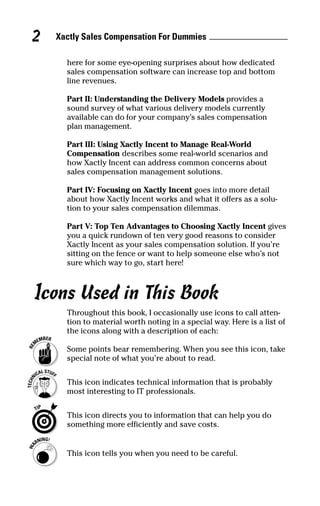 Xactly Sales Compensation For Dummies2
here for some eye-opening surprises about how dedicated
sales compensation software can increase top and bottom
line revenues.
Part II: Understanding the Delivery Models provides a
sound survey of what various delivery models currently
available can do for your company’s sales compensation
plan management.
Part III: Using Xactly Incent to Manage Real-World
Compensation describes some real-world scenarios and
how Xactly Incent can address common concerns about
sales compensation management solutions.
Part IV: Focusing on Xactly Incent goes into more detail
about how Xactly Incent works and what it offers as a solu-
tion to your sales compensation dilemmas.
Part V: Top Ten Advantages to Choosing Xactly Incent gives
you a quick rundown of ten very good reasons to consider
Xactly Incent as your sales compensation solution. If you’re
sitting on the fence or want to help someone else who’s not
sure which way to go, start here!
Icons Used in This Book
Throughout this book, I occasionally use icons to call atten-
tion to material worth noting in a special way. Here is a list of
the icons along with a description of each:
Some points bear remembering. When you see this icon, take
special note of what you’re about to read.
This icon indicates technical information that is probably
most interesting to IT professionals.
This icon directs you to information that can help you do
something more efficiently and save costs.
This icon tells you when you need to be careful.
04_045981 intro.qxp 3/17/06 6:51 PM Page 2
 