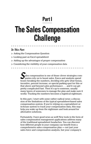 Part I
TheSalesCompensation
Challenge
In This Part
ᮣ Asking the Compensation Question
ᮣ Looking past an Excel spreadsheet
ᮣ Adding up the advantages of proper compensation
ᮣ Considering the visibility of your compensation data
Sales compensation is one of those clever strategies com-
panies rely on to boost sales. Execs and analysts spend
hours tweaking the numbers, deciding who gets what bonus,
incentive, percent increase, or special parking spot for this or
that above and beyond sales performance . . . and it can get
pretty complicated fast. Then it’s up to someone, usually
many layers of someones to manage the plan and make sure it
works: Tracking the numbers becomes a logistical nightmare.
In this part, I start with some rather radical news: a discus-
sion of the limitations of the typical spreadsheet-based sales
compensation system. If you’re relying on a spreadsheet or
in-house system to track your compensation data, this may
help you wake up from the nightmare and look around for
alternative solutions.
Fortunately, I have good news as well! New tools in the form of
sales compensation management applications address many
of the traditional spreadsheet headaches. You can discover
how different people in your company can benefit from a
comprehensive sales compensation plan — not just your
sales force and compensation analysts, but your company’s
05_045981 ch01.qxp 3/17/06 6:51 PM Page 3
 
