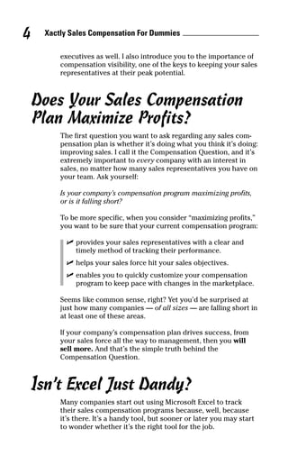 Xactly Sales Compensation For Dummies4
executives as well. I also introduce you to the importance of
compensation visibility, one of the keys to keeping your sales
representatives at their peak potential.
Does Your Sales Compensation
Plan Maximize Profits?
The first question you want to ask regarding any sales com-
pensation plan is whether it’s doing what you think it’s doing:
improving sales. I call it the Compensation Question, and it’s
extremely important to every company with an interest in
sales, no matter how many sales representatives you have on
your team. Ask yourself:
Is your company’s compensation program maximizing profits,
or is it falling short?
To be more specific, when you consider “maximizing profits,”
you want to be sure that your current compensation program:
ߜ provides your sales representatives with a clear and
timely method of tracking their performance.
ߜ helps your sales force hit your sales objectives.
ߜ enables you to quickly customize your compensation
program to keep pace with changes in the marketplace.
Seems like common sense, right? Yet you’d be surprised at
just how many companies — of all sizes — are falling short in
at least one of these areas.
If your company’s compensation plan drives success, from
your sales force all the way to management, then you will
sell more. And that’s the simple truth behind the
Compensation Question.
Isn’t Excel Just Dandy?
Many companies start out using Microsoft Excel to track
their sales compensation programs because, well, because
it’s there. It’s a handy tool, but sooner or later you may start
to wonder whether it’s the right tool for the job.
05_045981 ch01.qxp 3/17/06 6:51 PM Page 4
 