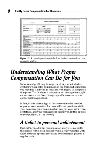 Figure 1-1: A typical spreadsheet is far from the best solution for a com-
pensation analyst.
Understanding What Proper
Compensation Can Do for You
Success and profit may be uppermost in your mind when
evaluating your sales compensation program, but sometimes
you may find it difficult to measure with regard to compensa-
tion plans. That’s where a compensation management appli-
cation excels over Excel. You get specific answers to your
compensation questions.
In fact, in this section I go so far as to outline the benefits
of proper compensation for three different positions within
your company: your compensation analyst, your sales repre-
sentatives, and your management executives. (If this applies
to your position, all the better!)
A ticket to personal achievement
First, let’s consider the compensation analyst — naturally,
the person within your company who already wrestles with
Excel and your spreadsheet-based compensation plan on a
regular basis.
Xactly Sales Compensation For Dummies6
05_045981 ch01.qxp 3/17/06 6:51 PM Page 6
 